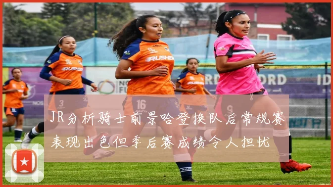 JR分析骑士前景哈登换队后常规赛表现出色但季后赛成绩令人担忧