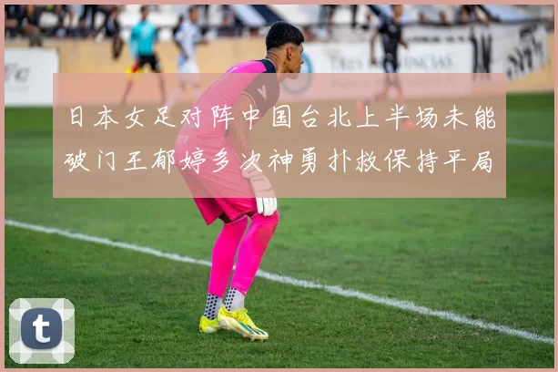 日本女足对阵中国台北上半场未能破门王郁婷多次神勇扑救保持平局