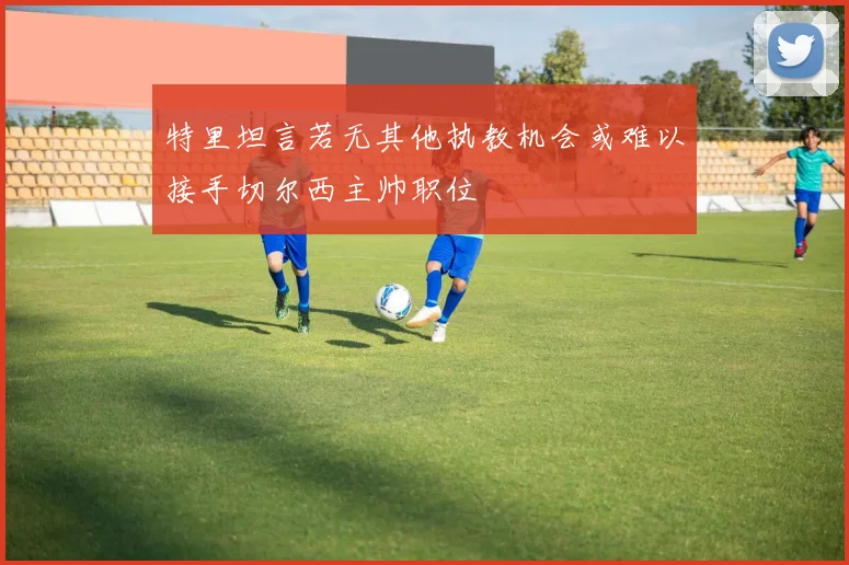 特里坦言若无其他执教机会或难以接手切尔西主帅职位