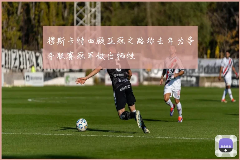 穆斯卡特回顾亚冠之路称去年为争夺联赛冠军做出牺牲