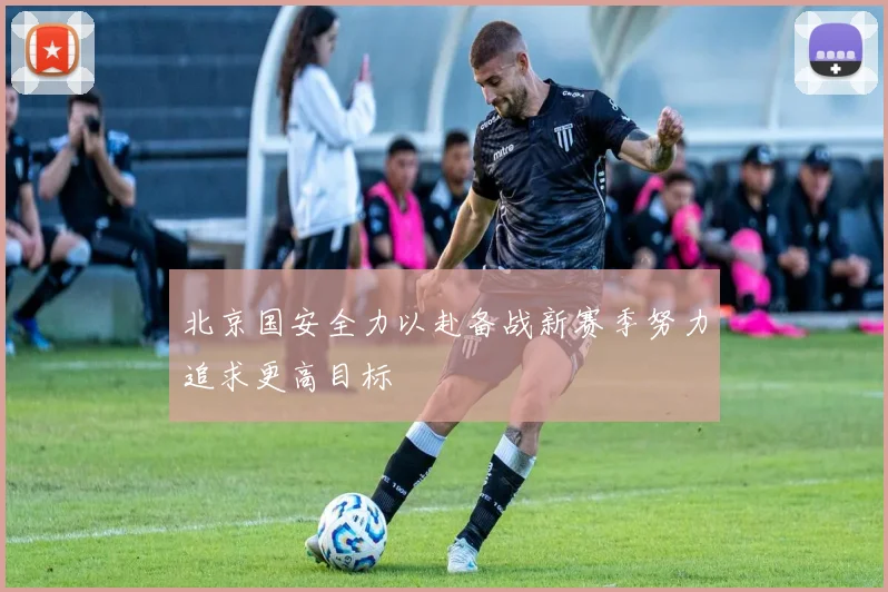 北京国安全力以赴备战新赛季努力追求更高目标
