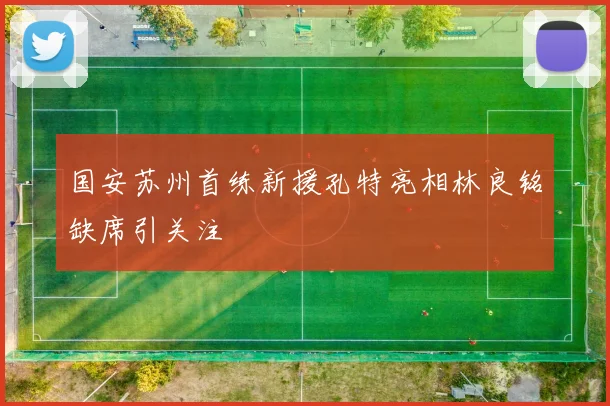 国安苏州首练新援孔特亮相林良铭缺席引关注