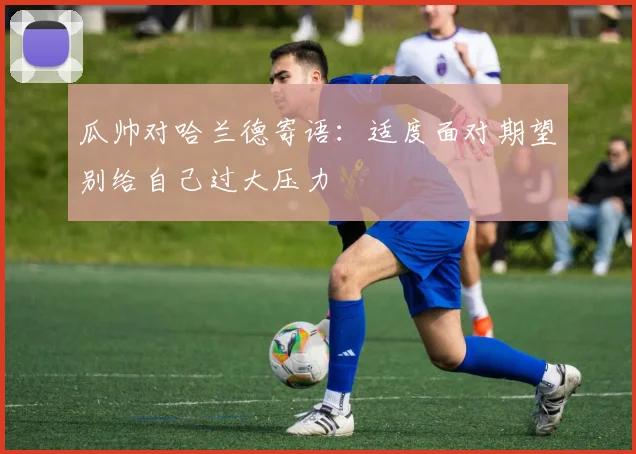 瓜帅对哈兰德寄语：适度面对期望别给自己过大压力