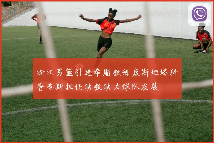 浙江男篮引进希腊教练康斯坦塔科普洛斯担任助教助力球队发展