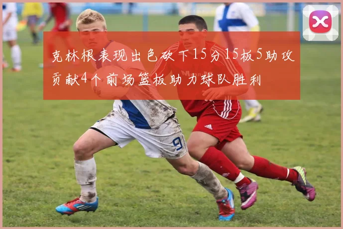 克林根表现出色砍下15分15板5助攻贡献4个前场篮板助力球队胜利
