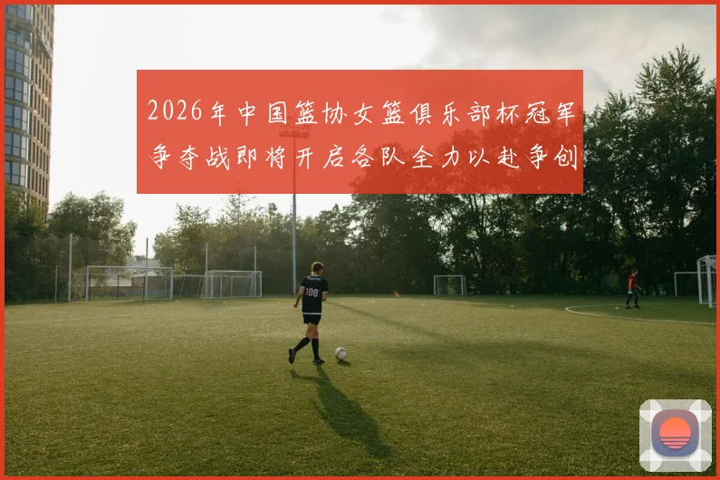 2026年中国篮协女篮俱乐部杯冠军争夺战即将开启各队全力以赴争创佳绩