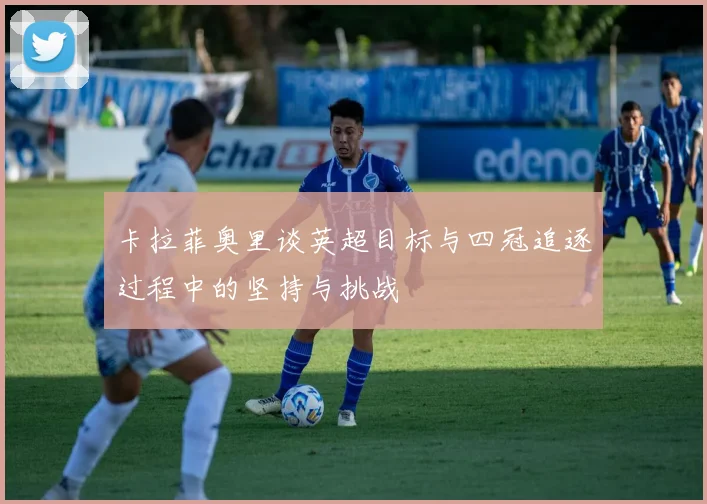 卡拉菲奥里谈英超目标与四冠追逐过程中的坚持与挑战