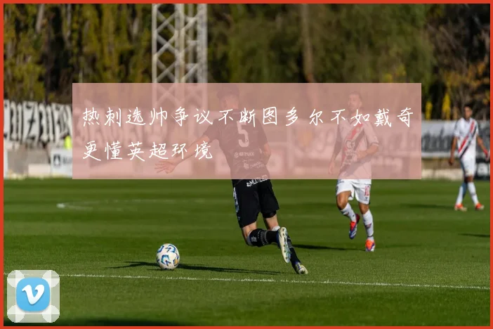 热刺选帅争议不断图多尔不如戴奇更懂英超环境