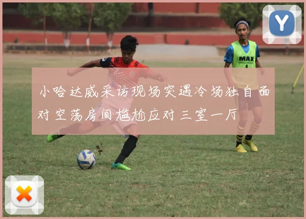 小哈达威采访现场突遇冷场独自面对空荡房间尴尬应对三室一厅