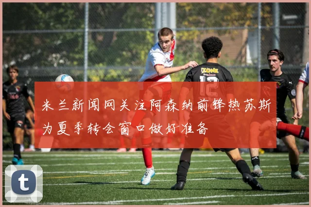 米兰新闻网关注阿森纳前锋热苏斯为夏季转会窗口做好准备