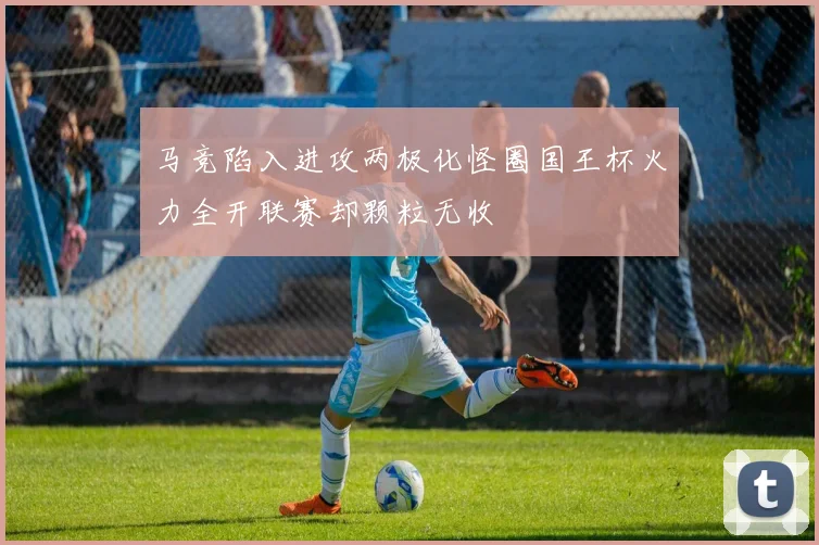 马竞陷入进攻两极化怪圈国王杯火力全开联赛却颗粒无收