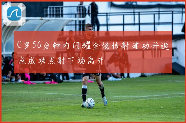 C罗56分钟内闪耀全场传射建功并造点成功点射下场离开