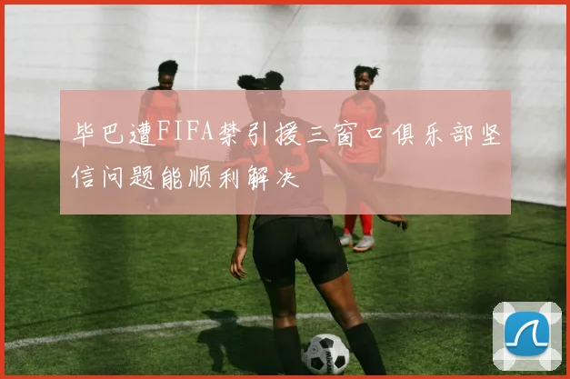 毕巴遭FIFA禁引援三窗口俱乐部坚信问题能顺利解决