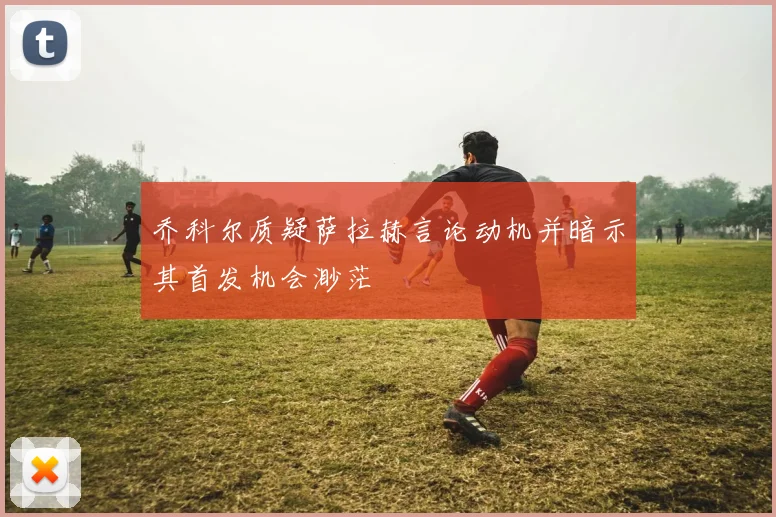 乔科尔质疑萨拉赫言论动机并暗示其首发机会渺茫