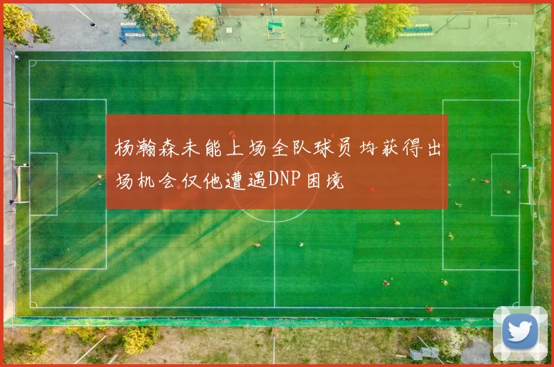 杨瀚森未能上场全队球员均获得出场机会仅他遭遇DNP困境