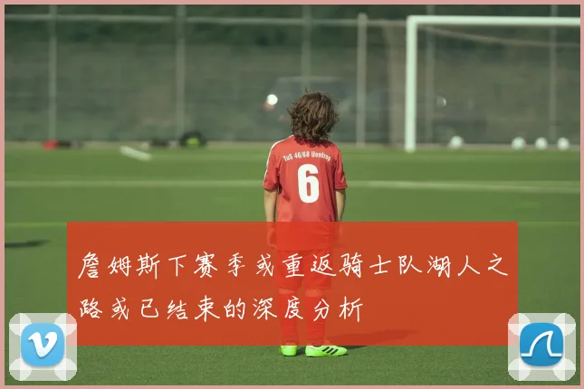 詹姆斯下赛季或重返骑士队湖人之路或已结束的深度分析