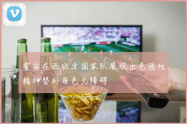 霍安在西班牙国家队展现出色团结精神替补角色无障碍