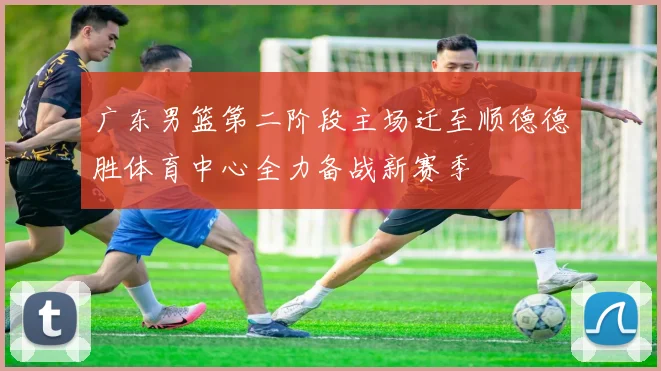 广东男篮第二阶段主场迁至顺德德胜体育中心全力备战新赛季