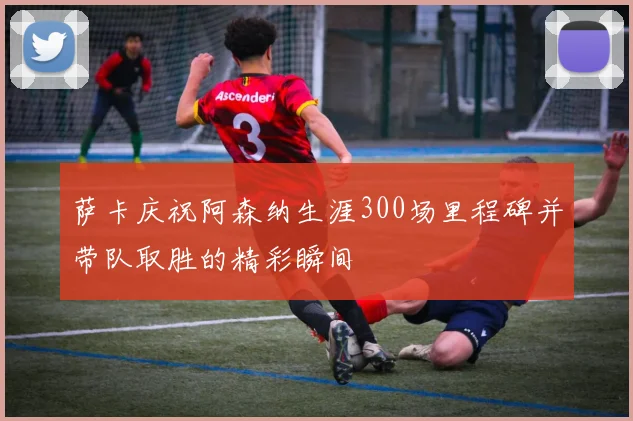 萨卡庆祝阿森纳生涯300场里程碑并带队取胜的精彩瞬间