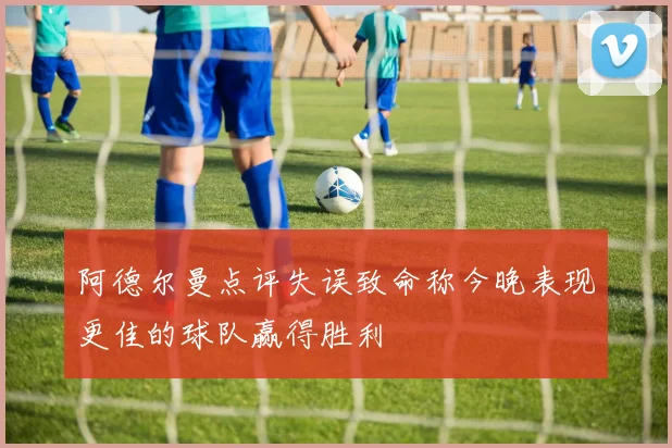 阿德尔曼点评失误致命称今晚表现更佳的球队赢得胜利