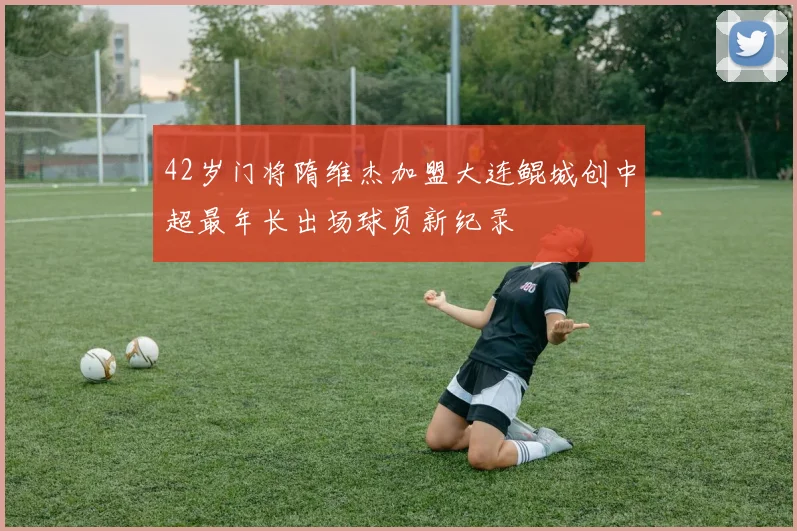 42岁门将隋维杰加盟大连鲲城创中超最年长出场球员新纪录