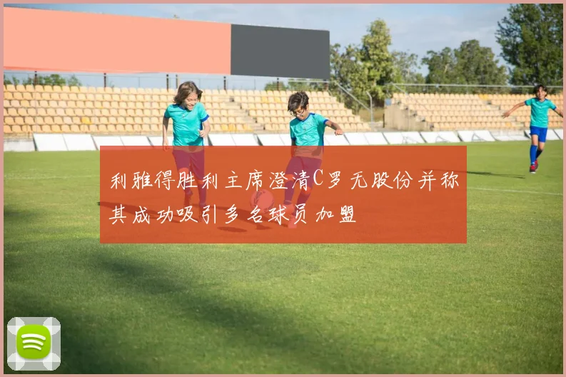 利雅得胜利主席澄清C罗无股份并称其成功吸引多名球员加盟