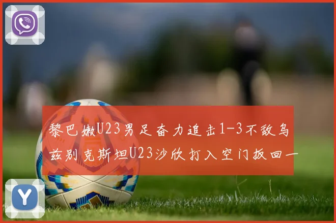 黎巴嫩U23男足奋力追击1-3不敌乌兹别克斯坦U23沙欣打入空门扳回一城